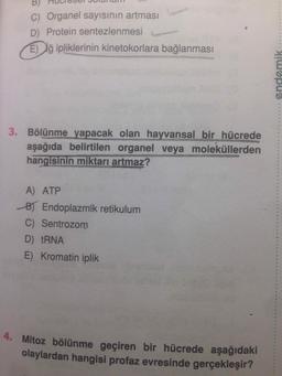 B) MUUT OUI OUI
C) Organel sayısının artması
D) Protein sentezlenmesi
E lğ ipliklerinin kinetokorlara bağlanması
endemik
3. Bölünme yapacak olan hayvansal bir hücrede
aşağıda belirtilen organel veya moleküllerden
hangisinin miktarı artmaz?
А) АТР
B) Endoplazmik retikulum
C) Sentrozom
D) tRNA
E) Kromatin iplik
Mitoz bölünme geçiren bir hücrede aşağıdaki
olaylardan hangisi profaz evresinde gerçekleşir?