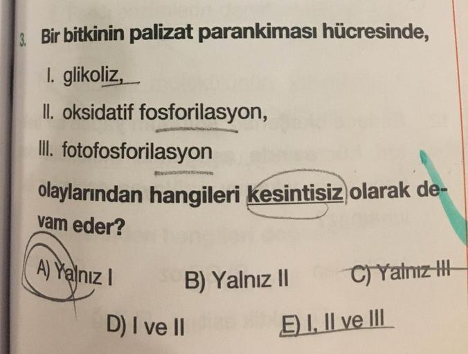 3
.
Bir bitkinin palizat parankiması hücresinde,
1. glikoliz,
II. oksidatif fosforilasyon,
III. fotofosforilasyon
olaylarından hangileri kesintisiz olarak de-
vam eder?
Ay Yalnız! B) Yalnız || C) Yamzit
D) I ve II E) I, II ve III
