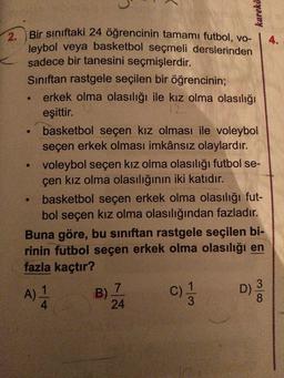 karekö
Bir sınıftaki 24 öğrencinin tamamı futbol, vo-
leybol veya basketbol seçmeli derslerinden
sadece bir tanesini seçmişlerdir.
Siniftan rastgele seçilen bir öğrencinin;
• erkek olma olasılığı ile kız olma olasılığı
eşittir.
basketbol seçen kız olması ile voleybol
seçen erkek olması imkânsız olaylardır.
voleybol seçen kız olma olasılığı futbol se-
çen kız olma olasılığının iki katıdır.
basketbol seçen erkek olma olasılığı fut-
bol seçen kız olma olasılığından fazladır.
Buna göre, bu sınıftan rastgele seçilen bi-
rinin futbol seçen erkek olma olasılığı en
fazla kaçtır?
A)
BZ
mloo
