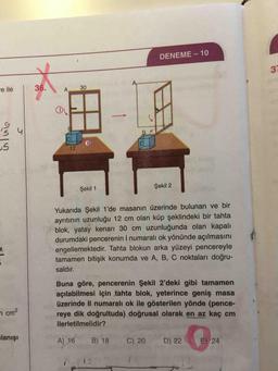 DENEME-10
-e ile
36.
A.
30
Şekil 1
Şekil 2
Yukarıda Şekil 1'de masanın üzerinde bulunan ve bir
ayrıtının uzunluğu 12 cm olan küp şeklindeki bir tahta
blok, yatay kenarı 30 cm uzunluğunda olan kapalı
durumdaki pencerenin I numaralı ok yönünde açılmasını
engellemektedir. Tahta blokun arka yüzeyi pencereyle
tamamen bitişik konumda ve A, B, C noktaları doğru-
saldır.
7 cm²
Buna göre, pencerenin Şekil 2'deki gibi tamamen
açılabilmesi için tahta blok, yeterince geniş masa
üzerinde Il numaralı ok ile gösterilen yönde (pence-
reye dik doğrultuda) doğrusal olarak en az kaç cm
ilerletilmelidir?
A) 16 B) 18 C) 20 D) 22 E) 24
lanışı
12
