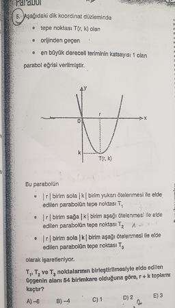 te
pa diu
5. Aşağıdaki dik koordinat düzleminde
tepe noktası Tér, k) olan
orijinden geçer :
en büyük dereceli teriminin katsayısı 1 olan
parabol eğrisi verilmiştir.
SA
1
5
SEZNAM
T(1,k)
Bu parabolün
o r birim solak birim yukarı ötelenmesi ile elde
edilen parabolün tepe noktası T,
o Ir birim sağal ki birim aşağı ötelenmesi ile elde
edilen parabolün tepe noktası T T
... Ir birim sola */ birim aşağı ötelenmesi ile elde
edilen parabolün tepe noktası Ta
olarak işaretleniyor.
T7, T, ve Tg noktalarının birleştirilmesiyle elde edilen
üçgenin alanı 54 birimkare olduğuna göre, r + k toplamı
kaçtır?
A) -6 B) 4 . C)1. D) 2 E) 3
