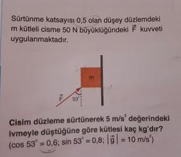 Sürtünme katsayısı 0,5 olan düşey düzlemdeki
m kütleli cisme 50 N büyüklüğündeki F kuvveti
uygulanmaktadır.
m
Cisim düzleme sürtünerek 5 m/s' değerindeki
ivmeyle düştüğüne göre kütlesi kaç kg'dır?
(cos 53° = 0,6; sin 53° = 0,8; 7) = 10 m/s)
