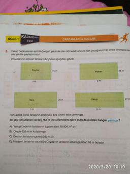 Bölüm 1
KAZANDIRAN
Test
CARPANLAR VE KATLAR
3.
Yakup Dede alanları esit dikdörtgen seklinde olan dört adet tarlasını dört çocuğunun her birine ben tane ola-
cak şekilde paylaştırmıştır.
Çocuklarının aldıkları tarlaların boyutları aşağıdaki gibidir.
Ceyda
45 m
Hakan
36 m
X m
ym
30 m
Yakup
27 m
Esra
20
tm
pm
Her kardeş kendi tarlasının etrafını üç sıra dikenli telle çevirmiştir.
En çok tel kullanan kardeş 762 m tel kullandığına göre aşağıdakilerden hangisi yanlıştır?
A) Yakup Dede'nin tarlalarının toplam alanı 10 800 m2 dir.
B) Ceyda 630 m tel kullanmıştır.
C) Esra'nın tarlasının çevresi 240 m'dir.
D) Hakan'ın tarlasının uzunluğu Ceyda'nın tarlasının uzunluğundan 10 m fazladır.
2020/3/20 10:19