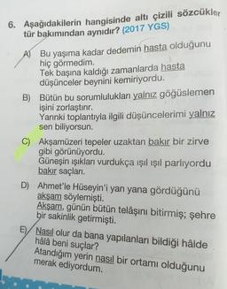 Aşağıdakilerin hangisinde altı çizili sözcükler tür bakımından aynıdır? (2017 YGS)
A) Bu yaşıma kadar dedemin hasta olduğunu
hiç görmedim.
Tek başına kaldığı zamanlarda hasta düşünceler beynini kemiriyordu
B) Bütün bu sorumlulukları yalnız göğüslemen işini zorlaştırır.
Yarınki toplantıyla ilgili düşüncelerimi yalnız sen biliyorsun.
C) Akşamüzeri tepeler uzaktan bakır bir zirve gibi görünüyordu.
Güneşin ışıkları vurdukça ışıl ışıl parlıyordu bakır saçları.
D) Ahmet'le Hüseyin'i yan yana gördüğünü akşam söylemişti.
Akşam, günün bütün telaşını bitirmiş; şere bir sakinlik getirmişti.
E) Nasıl olur da bana yapılanları bildiği halde hala beni suçlar?
Atandığım yerin nasıl bir ortamı olduğunu merak ediyordum.