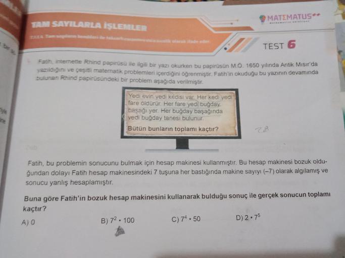 MATEMATUS*
TAM SAYILARLA İŞLEMLER
som
olarak ifade eder
TEST 6
Fatih, internette Rhind papirüsü ile ilgili bir yazı okurken bu papirüsün M.O. 10
de ilgili bir yazı okurken bu papirüsün M.O. 1650 yılında Antik Misir'da
yazildigini ve çeşitli matematik probl