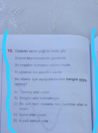 10. Kederler vardir yağlı bir ilmek gibi
Dolanır boynumuza kör gecelerde
Bir boşlukta durmadan sallanır insan
Ki ağlamak son çaredir o yerde
Bu dizeler için aşağıdakilerden hangisi söyle-
nemez?
A) Türemiş sifat vardır.
B) Belgisiz sifat kullanılmıştır.
C)