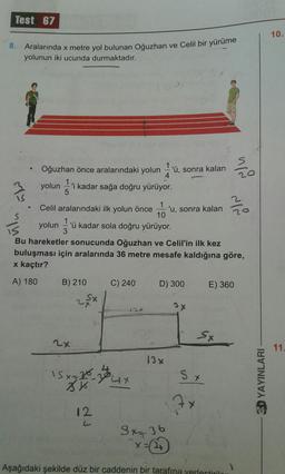 Test 67
8. Aralarında x metre yol bulunan Oğuzhan ve ce
yolunun iki ucunda durmaktadır.
re yol bulunan Oğuzhan ve Celil bir yürüme
• Oğuzhan önce aralarındaki yolun 1'ü, sonra kalan To
3 yolun kadar sağa doğru yürüyor.
Celil aralarındaki ilk yolun önce 'u, sonra kalan zo
yolunu kadar sola doğru yürüyor.
Bu hareketler sonucunda Oğuzhan ve Celil'in ilk kez
buluşması için aralarında 36 metre mesafe kaldığına göre,
x kaçtır?
A) 180 B) 210 C) 240 D) 300 E) 360
2x /
эх
13%
- 3D YAYINLARI
3x = 36
Aşağıdaki şekilde düz bir caddenin bir tarafına yerlestiril