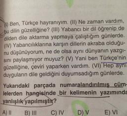 Ben, Türkçe hayranıyım. (II) Ne zaman vardım,
bu dilin güzelliğine? (III) Yabancı bir dil öğrenip de
dilden dile aktarma yapmaya çalıştığım günlerde.
(IV) Yabancılıklarına karşın dillerin akraba olduğu-
nu düşünüyorum, ne de olsa aynı dünyanın yazgi-
sini paylaşmıyor muyuz? (V) Yani ben Türkçe'nin
güzelliğine, çeviri yaparken vardım. (VI)"Hep aynı
duyguların dile geldiğini duyumsadığım günlerde.
Yukarıdaki parçada numaralandırılmış cüm-
lelerden hangisinde bir kelimenin yazımında
yanlışlık yapılmıştır?
A) II B) C) IV D) V E) VI