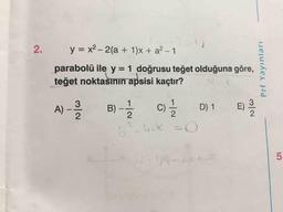 2.
y = x2 – 2(a + 1)x + a2 - 1
parabolü ile y = 1 doğrusu teğet olduğuna göre,
teğet noktasının apsisi kaçtır?
Prf Yayınları
A) -
B -
C
D1 )
u CC
-
