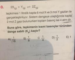 0. 2X(g) + Yog) = 27(9)
tepkimesi 1 litrelik kapta 6 mol X ve 3 mol Y gazları ile
gerçekleştiriliyor. Sistem dengeye ulaştığında kapta
2 mol z gazı bulunurken toplam basınç ise 4 atm dir.
Buna göre, tepkimenin kısmi basınçlar türünden
denge sabiti (K ) kaçtır?
A) to
Bś
c
D
E 1
