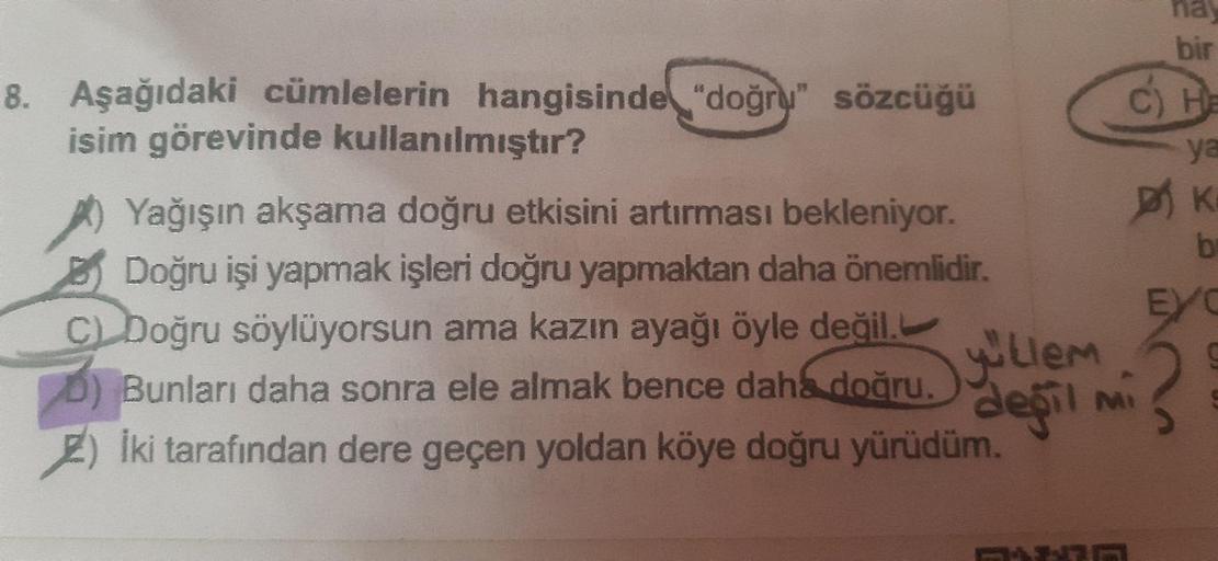 Aşağıdaki cümlelerin hangisinde "doğru" sözcüğü
isim görevinde kullanılmıştır?
A) Yağışın akşama doğru etkisini artırması bekleniyor.
B) Doğru işi yapmak işleri doğru yapmaktan daha önemlidir.
C) Doğru söylüyorsun ama kazın ayağı öyle değil.
D) Bunla