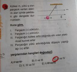 nur
RUUMIN
Kütlesi m, yükü q olan
parçacık verilen elekt-
rik alan içinde şekilde-
ki gibi dengede dur-
maktadır.
Buna göre,
1. Parçacık (+) yüklüdür.
II. Parçacık (-) yüklüdür.
III. Parçacığın kütlesi arttırıldığında etki eden elekt-
riksel kuvvet artar
IV. Parçacığın yükü artırıldığında düşeyle yaptığı
açı (a) artar.
yargılarından hangileri doğrudur?
A)+vett B) Il ve III C) Il ve IV
D) II, III ve IV E) 1,ti ve IV
