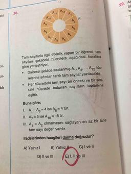 29. As
AZ
A
akil 28.
P40
M
PG
Tam sayılarla ilgili etkinlik yapan bir öğrenci tom
sayıları şekildeki hücrelere aşağıdaki kurallara
göre yerleştiriyor.
• Dairesel şekilde sıralanmış Ay, A2, ... A,, hüc-
relerine sıfırdan farklı tam sayılar yazılacaktır.
Her hücredeki tam sayı bir önceki ve bir son-
raki hücrede bulunan sayıların toplamına
bil-
kli
eşittir.
Buna göre;
1. A- A6 = 4 ise Ag = 4 tür.
II. Az = 5 ise A10=-5 tir.
III. A. = A, olmamasını sağlayan en az bir tane
tam sayı değeri vardır.
ifadelerinden hangileri daima doğrudur?
A) Yalnız B) Yalnız II C) I ve II
D) II ve III E) I, II ve III