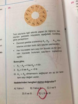 29. As
AZ
A
akil 28.
P40
M
PG
Tam sayılarla ilgili etkinlik yapan bir öğrenci tom
sayıları şekildeki hücrelere aşağıdaki kurallara
göre yerleştiriyor.
• Dairesel şekilde sıralanmış Ay, A2, ... A,, hüc-
relerine sıfırdan farklı tam sayılar yazılacaktır.
Her hücredeki tam sayı bir önceki ve bir son-
raki hücrede bulunan sayıların toplamına
bil-
kli
eşittir.
Buna göre;
1. A- A6 = 4 ise Ag = 4 tür.
II. Az = 5 ise A10=-5 tir.
III. A. = A, olmamasını sağlayan en az bir tane
tam sayı değeri vardır.
ifadelerinden hangileri daima doğrudur?
A) Yalnız B) Yalnız II C) I ve II
D) II ve III E) I, II ve III
