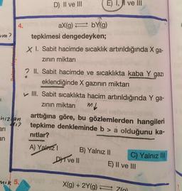 D) II ve III
E) 1, ji ve III
aX(g) = bY(g)
tepkimesi dengedeyken;
X I. Sabit hacimde sıcaklık artırıldığında X ga-
zinin miktarı
2 II. Sabit hacimde ve sıcaklıkta kaba Y gazı
eklendiğinde X gazının miktarı
III. Sabit sıcaklıkta hacim artırıldığında Y ga-
zinin miktari ml
arttığına göre, bu gözlemlerden hangileri
tepkime denkleminde b > a olduğunu ka-
nitlar?
hizlan
ari
A) Yalnız
B) Yalnız II
DIT VE II E) Il ve III
C) Yalnız III
nik 5.
X(g) + 2Y(9) =
70