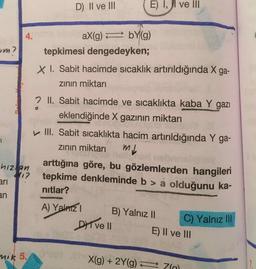 D) II ve III
E) 1, ji ve III
aX(g) = bY(g)
tepkimesi dengedeyken;
X I. Sabit hacimde sıcaklık artırıldığında X ga-
zinin miktarı
2 II. Sabit hacimde ve sıcaklıkta kaba Y gazı
eklendiğinde X gazının miktarı
III. Sabit sıcaklıkta hacim artırıldığında Y ga-
zinin miktari ml
arttığına göre, bu gözlemlerden hangileri
tepkime denkleminde b > a olduğunu ka-
nitlar?
hizlan
ari
A) Yalnız
B) Yalnız II
DIT VE II E) Il ve III
C) Yalnız III
nik 5.
X(g) + 2Y(9) =
70
