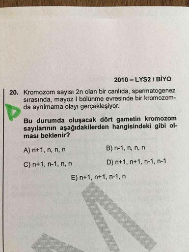2010 - LYS2 I BİYO
20. Kromozom sayısı 2n olan bir canlıda, spermatogenez
sırasında, mayoz I bölünme evresinde bir kromozom-
da ayrılmama olayı gerçekleşiyor.
Bu durumda oluşacak dört gametin kromozom
sayılarının aşağıdakilerden hangisindeki gibi ol-
ması