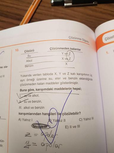 Cözünme Olgusu
Çözelt
Çözücü
Çözünmeden kalanlar
Y vez
X vez
Su
Alkol
Benzin
me ola-
miz III
Yukarıda verilen tabloda X, Y ve Z katı karısımın
örneği üzerine su, eter ve benzin eklendiğinde
çözünmeden kalan maddeler gösterilmiştir.
Buna göre, karışımdaki m