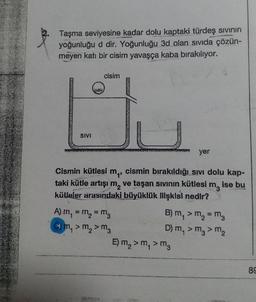 Taşma seviyesine kadar dolu kaptaki türdeş sivinin
yoğunluğu d dir. Yoğunluğu 3d olan sivida çözün-
meyen katı bir cisim yavaşça kaba bırakılıyor.
cisim
SIVI
SAMOPR
ver
Cismin kütlesi mq, cismin bırakıldığı sıvı dolu kap-
taki kütle artışım, ve taşan sivinin kütlesi m, ise bu
külleler arasındaki büyüklük Illışkısı nedir?
A) m = m = mg
B) m, > m, = m
Cm,>m,>m
D) m, > m >m
E)m,>m,>m
89