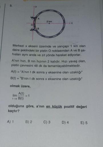 2 km
Merkezi x ekseni üzerinde ve yarıçapı 1 km olan
daire şeklindeki bir pistin O noktasından A ve B şa-
hislari aynı anda ve zıt yönde hareket ediyorlar.
A'nın hızı, B nin hızının 2 katıdır. Hızı yavaş olan,
pistin çevresini 48 dk da tamamlayabilmektedir