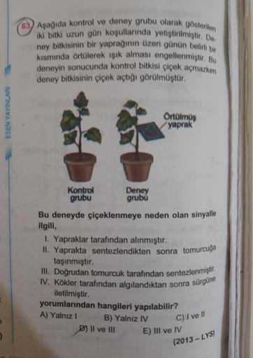 arak gösterilen
63) Asağıda kontrol ve deney grubu olarak göster
iki bitki uzun gün koşullarında yetiştirilmistir
ney bitkisinin bir yaprağının üzeri günün belin
kısmında örtülerek işik alması engellenmistir.
deneyin sonucunda kontrol bitkisi çiçek açmazke
