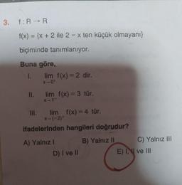 3. f: R-R
f(x) = {x + 2 ile 2 - x ten küçük olmayanı}
biçiminde tanımlanıyor.
Buna göre,
1. lim f(x) = 2 dir.
x-0+
II.
lim
f(x) = 3 tür.
X-
1
III. lim f(x) = 4 tür.
x-(-2+
ifadelerinden hangileri doğrudur?
A) Yalnız! B) Yalnız II C) Yalnız III.
D) I ve II
E) II ve III
