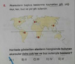 Akarsuların başlıca beslenme kaynakları göl, yağmur, kar, buz ve yer altı sularıdır.
Haritada gösterilen alanların hangisinde bulunan akarsular daha çok kar ve buz sularıyla beslenir?
A) I B) II C) III D IV E) V