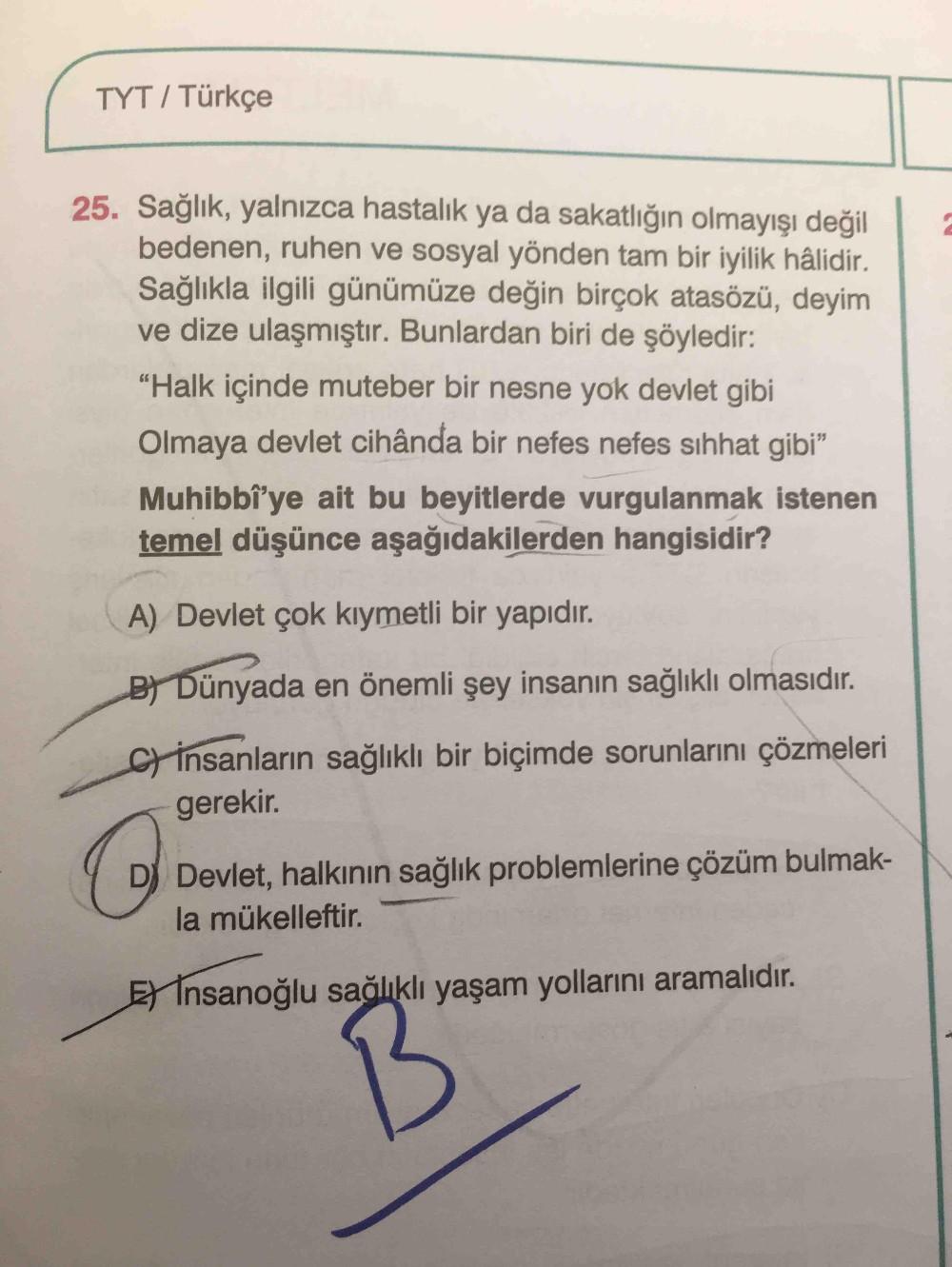 TYT / Türkçe
25. Sağlık, yalnızca hastalık ya da sakatlığın olmayışı değil
bedenen, ruhen ve sosyal yönden tam bir iyilik hâlidir.
Sağlıkla ilgili günümüze değin birçok atasözü, deyim
ve dize ulaşmıştır. Bunlardan biri de şöyledir:
"Halk içinde muteber bir