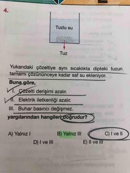 4.
Tuzlu su
Tuz
Yukarıdaki çözeltiye aynı sicaklıkta dipteki tuzun
tamamı çözününceye kadar saf su ekleniyor.
Buna göre,
1. Çözelti derişimi azalır.
I. Elektrik iletkenliği azalır.
III. Buhar basıncı değişmez.
sbr
yargılarından hangileri doğrudur?
A) Yalnız I
B) Yalnız II
C) I ve II
D) I ve II
E) Il ve II