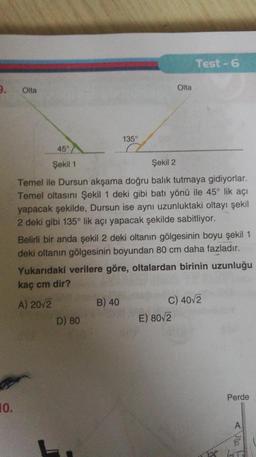 Test -6
3.
Olta
Olta
135°
45°
Şekil 1
Şekil 2
Temel ile Dursun akşama doğru balık tutmaya gidiyorlar.
Temel oltasını Şekil 1 deki gibi batı yönü ile 45° lik açı
yapacak şekilde, Dursun ise aynı uzunluktaki oltayı şekil
2 deki gibi 135° lik açı yapacak şekilde sabitliyor.
Belirli bir anda şekil 2 deki oltanın gölgesinin boyu şekil 1
deki oltanın gölgesinin boyundan 80 cm daha fazladır.
Yukarıdaki verilere göre, oltalardan birinin uzunluğu
kaç cm dir?
A) 20/2
B) 40
C) 40v2
D) 80
E) 80/2
Perde
10.
