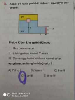 5. Kapalı bir kapta şekildeki sistem F kuvvetiyle den-
gededir.
gaz
T.
SIVI
K
Piston K'den L'ye getirildiğinde;
I. Gaz basıncı artar.
II. ipteki gerilme kuvveti T azalır.
III. Cisme uygulanan kaldırma kuvveti artar.
yargılarından hangileri doğrudur?
A) Yalnız I
B) Yalnız II
C) I ve I
D) ve III
E) II ve II
SHOT ON MI NOTE 3
MI DUAL CAMERA
