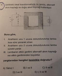 4.
Şekildeki ideal transformatörde bir lamba, alternatif
akım kaynağı ve doğru akım kaynağı kullanılıyor.
Buna göre,
I.
Anahtarın ucu 1 ucuna dokundurulursa lamba
kısa süre yanarak söner.
II. Anahtarın ucu 2 ucuna dokundurulursa lamba
sürekli yanar.
III. Lambanın etkin gerilimi alternatif akım kaynağı-
nin etkin geriliminden büyüktür.
yargılarından hangileri kesinlikle doğrudur?
A) Yalnız I
B) I ve Il
C) Il ve ill
D) I ve III
E) I, Il ve lII