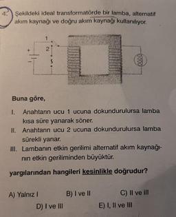 4.
Şekildeki ideal transformatörde bir lamba, alternatif
akım kaynağı ve doğru akım kaynağı kullanılıyor.
Buna göre,
I.
Anahtarın ucu 1 ucuna dokundurulursa lamba
kısa süre yanarak söner.
II. Anahtarın ucu 2 ucuna dokundurulursa lamba
sürekli yanar.
III. Lambanın etkin gerilimi alternatif akım kaynağı-
nin etkin geriliminden büyüktür.
yargılarından hangileri kesinlikle doğrudur?
A) Yalnız I
B) I ve Il
C) Il ve ill
D) I ve III
E) I, Il ve lII
