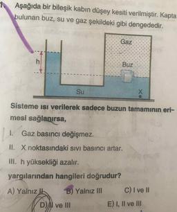 Aşağıda bir bileşik kabın düşey kesiti verilmiştir. Kapta
bulunan buz, su ve gaz şekildeki gibi dengededir.
Gaz
Buz
Su
Sisteme isı verilerek sadece buzun tamamının eri-
mesi sağlanırsa,
1.
Gaz basıncı değişmez.
II. Xnoktasındaki sıvı basıncı artar.
ill. h yüksekliği azalır.
yargılarından hangileri doğrudur?
A) Yalnız !
B) Yalnız II
C)I ve II
DI ve III
E) I, Il ve II
