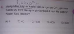 Avogadro sayısı kadar atom içeren CH4 gazının
hacmi 20 litre ise aynı şartlardaki 4 mol He gazının
hacmi kaç litredir?
A) 4
B) 40
C) 400
D) 600
E) 800