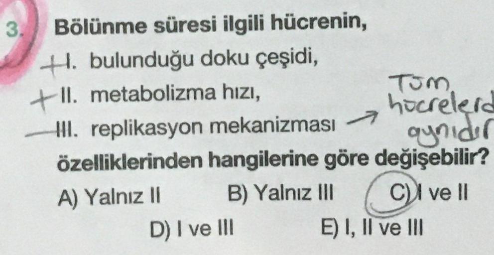 3.
Bölünme süresi ilgili hücrenin,
H. bulunduğu doku çeşidi,
+1.
+II. metabolizma hızı,
hocrelerd
II. replikasyon mekanizması 7
aynıdır
özelliklerinden hangilerine göre değişebilir?
A) Yalnız II
B) Yalnız IlI
C)I ve I
E) I, Il ve II
D) I ve II
