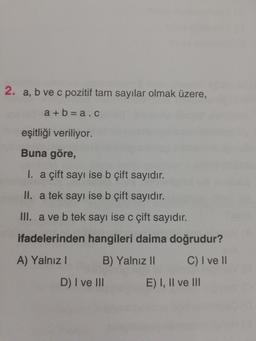 2. a, b ve c pozitif tam sayılar olmak üzere,
a + b = a.c
eşitliği veriliyor.
Buna göre,
I. a çift sayı ise b çift sayıdır.
II. a tek sayı ise b çift sayıdır.
III. a ve b tek sayı ise c çift sayıdır.
ifadelerinden hangileri daima doğrudur?
A) Yalnız I
B) Yalnız II
C) I ve I
D) I ve II
E) I, Il ve II