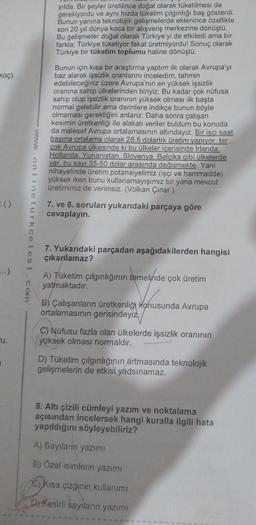 yılda. Bir şeyler üretilince doğal olarak tüketilmesi de
gerekiyordu ve aynı hızda tüketim çılgınlığı baş gösterdi.
Bunun yanına teknolojik gelişmelerde eklenince özellikle
son 20 yıl dünya koca bir alışveriş merkezine dönüştü.
Bu gelişmeler doğal olarak Türkiye'yi de etkiledi ama bir
farkla; Türkiye tüketiyor fakat üretmiyordu! Sonuç olarak
Türkiye bir tüketim toplumu haline dönüştü.
Bunun için kısa bir araştırma yaptım ilk olarak Avrupa'yı
baz alarak işsizlik oranlarını inceledim, tahmin
edebileceğiniz üzere Avrupa'nın en yüksek işsizlik
oranına sahip ülkelerinden biriyiz. Bu kadar çok nüfusa
sahip olup işsizlik oranının yüksek olması ilk başta
normal gelebilir ama derinlere indikçe bunun böyle
olmaması gerektiğini anlarız. Daha sonra çalışan
kesimin üretkenliği ile alakalı veriler buldum bu konuda
da malesef Avrupa ortalamasının altındayız. Bir işçi saat
başına ortalama olarak 28.5 dolarlık üretim yapıyor, bir
çok Avrupa ülkesinde ki bu ülkeler içerisinde Irlanda.
Hollanda. Yunanistan. Slovenya, Belçika gibi ülkelerde
var, bu sayı 35-50 dolar arasında değişmekte. Yani
nihayetinde üretim potansiyelimiz (işçi ve hammadde)
yüksek iken bunu kullanamayışımız bir yana mevcut
üretimimiz de verimsiz. (Volkan Çınar )
koç)
():
7. ve 8. soruları yukarıdaki parçaya göre
cevaplayın.
7. Yukarıdaki parçadan aşağıdakilerden hangisi
çıkarılamaz?
...)
A) Tüketim çılgınlığının temelinde çok üretim
yatmaktadır.
B) Çalışanların üretkenliği konusunda Avrupa
ortalamasının gerisindeyiz,
lu.
C) Nüfusu fazla olan ülkelerde işsizlik oranının
yüksek olması normaldir.
D) Tüketim çılgınlığının artmasında teknolojik
gelişmelerin de etkisi yadsınamaz.
8. Altı çizili cümleyi yazım ve noktalama
açısından incelersek hangi kuralla ilgili hata
yapıldığını söyleyebiliriz?
A) Sayıların yazımı
B) Özel isimlerin yazımı
C) Kısa çizginin kullanımı
D) Kesirli sayıların yazımı
onlineturkcetest. com