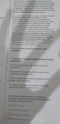 yılda. Bir şeyler üretilince doğal olarak tüketilmesi de
gerekiyordu ve aynı hızda tüketim çılgınlığı baş gösterdi.
Bunun yanına teknolojik gelişmelerde eklenince özellikle
son 20 yıl dünya koca bir alışveriş merkezine dönüştü.
Bu gelişmeler doğal olarak Türkiye'yi de etkiledi ama bir
farkla; Türkiye tüketiyor fakat üretmiyordu! Sonuç olarak
Türkiye bir tüketim toplumu haline dönüştü.
Bunun için kısa bir araştırma yaptım ilk olarak Avrupa'yı
baz alarak işsizlik oranlarını inceledim, tahmin
edebileceğiniz üzere Avrupa'nın en yüksek işsizlik
oranına sahip ülkelerinden biriyiz. Bu kadar çok nüfusa
sahip olup işsizlik oranının yüksek olması ilk başta
normal gelebilir ama derinlere indikçe bunun böyle
olmaması gerektiğini anlarız. Daha sonra çalışan
kesimin üretkenliği ile alakalı veriler buldum bu konuda
da malesef Avrupa ortalamasının altındayız. Bir işçi saat
başına ortalama olarak 28.5 dolarlık üretim yapıyor, bir
çok Avrupa ülkesinde ki bu ülkeler içerisinde Irlanda.
Hollanda. Yunanistan. Slovenya, Belçika gibi ülkelerde
var, bu sayı 35-50 dolar arasında değişmekte. Yani
nihayetinde üretim potansiyelimiz (işçi ve hammadde)
yüksek iken bunu kullanamayışımız bir yana mevcut
üretimimiz de verimsiz. (Volkan Çınar )
koç)
():
7. ve 8. soruları yukarıdaki parçaya göre
cevaplayın.
7. Yukarıdaki parçadan aşağıdakilerden hangisi
çıkarılamaz?
...)
A) Tüketim çılgınlığının temelinde çok üretim
yatmaktadır.
B) Çalışanların üretkenliği konusunda Avrupa
ortalamasının gerisindeyiz,
lu.
C) Nüfusu fazla olan ülkelerde işsizlik oranının
yüksek olması normaldir.
D) Tüketim çılgınlığının artmasında teknolojik
gelişmelerin de etkisi yadsınamaz.
8. Altı çizili cümleyi yazım ve noktalama
açısından incelersek hangi kuralla ilgili hata
yapıldığını söyleyebiliriz?
A) Sayıların yazımı
B) Özel isimlerin yazımı
C) Kısa çizginin kullanımı
D) Kesirli sayıların yazımı
onlineturkcetest. com
