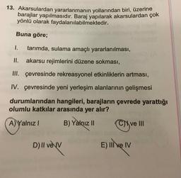 13. Akarsulardan yararlanmanın yollarından biri, üzerine
barajlar yapılmasıdır. Baraj yapılarak akarsulardan çok
yönlü olarak faydalanılabilmektedir.
Buna göre;
1.
tarımda, sulama amaçlı yararlanılması,
II. akarsu rejimlerini düzene sokması,
III. çevresinde rekreasyonel etkinliklerin artması,
IV. çevresinde yeni yerleşim alanlarının gelişmesi
durumlarından hangileri, barajların çevrede yarattığı
olumlu katkılar arasında yer alır?
A) Yalnız I
B) Yalnız I
Cve II
D) II veV
E) IIve IV