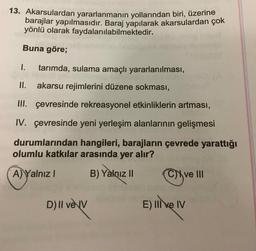 13. Akarsulardan yararlanmanın yollarından biri, üzerine
barajlar yapılmasıdır. Baraj yapılarak akarsulardan çok
yönlü olarak faydalanılabilmektedir.
Buna göre;
1.
tarımda, sulama amaçlı yararlanılması,
II. akarsu rejimlerini düzene sokması,
III. çevresinde rekreasyonel etkinliklerin artması,
IV. çevresinde yeni yerleşim alanlarının gelişmesi
durumlarından hangileri, barajların çevrede yarattığı
olumlu katkılar arasında yer alır?
A) Yalnız I
B) Yalnız I
Cve II
D) II veV
E) IIve IV
