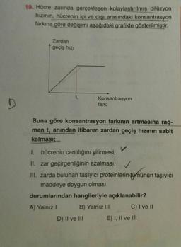 19. Hücre zarında gerçekleşen kolaylaştırılmış difüzyon
hızının, hücrenin içi ve dışı arasındaki konsantrasyon
farkına göre değişimi aşağıdaki grafikte gösterilmiştir.
Zardan
geçiş hızı
Konsantrasyon
farkı
Buna göre konsantrasyon farkının artmasına rağ-
men t, anından itibaren zardan geçiş hızının sabit
kalması;
I.
hücrenin canlılığını yitirmesi,
II. zar geçirgenliğinin azalması,
III. zarda bulunan taşıyıcı proteinlerin tümünün taşıyıcı
maddeye doygun olması
durumlarından hangileriyle açıklanabilir?
A) Yalnız I
B) Yalnız III
C) I ve II
D) II ve II
E) I, Il ve lI