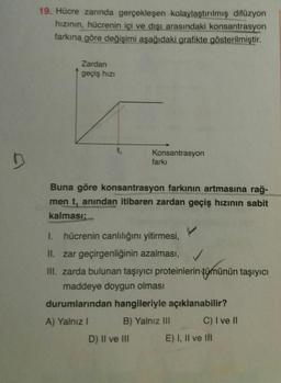 19. Hücre zarında gerçekleşen kolaylaştırılmış difüzyon
hızının, hücrenin içi ve dışı arasındaki konsantrasyon
farkına göre değişimi aşağıdaki grafikte gösterilmiştir.
Zardan
geçiş hızı
Konsantrasyon
farkı
Buna göre konsantrasyon farkının artmasına rağ-
men t, anından itibaren zardan geçiş hızının sabit
kalması;
I.
hücrenin canlılığını yitirmesi,
II. zar geçirgenliğinin azalması,
III. zarda bulunan taşıyıcı proteinlerin tümünün taşıyıcı
maddeye doygun olması
durumlarından hangileriyle açıklanabilir?
A) Yalnız I
B) Yalnız III
C) I ve II
D) II ve II
E) I, Il ve lI
