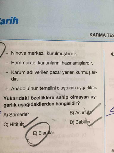 arih
KARMA TES
Ninova merkezli kurulmuşlardır.
4.
Hammurabi kanunlarını hazırlamışlardır.
Karum adı verilen pazar yerleri kurmuşlar-
dır.
- Anadolu'nun temelini oluşturan uygarlıktır.
Yukarıdaki özelliklere sahip olmayan uy-
garlık aşağıdakilerden hangisid