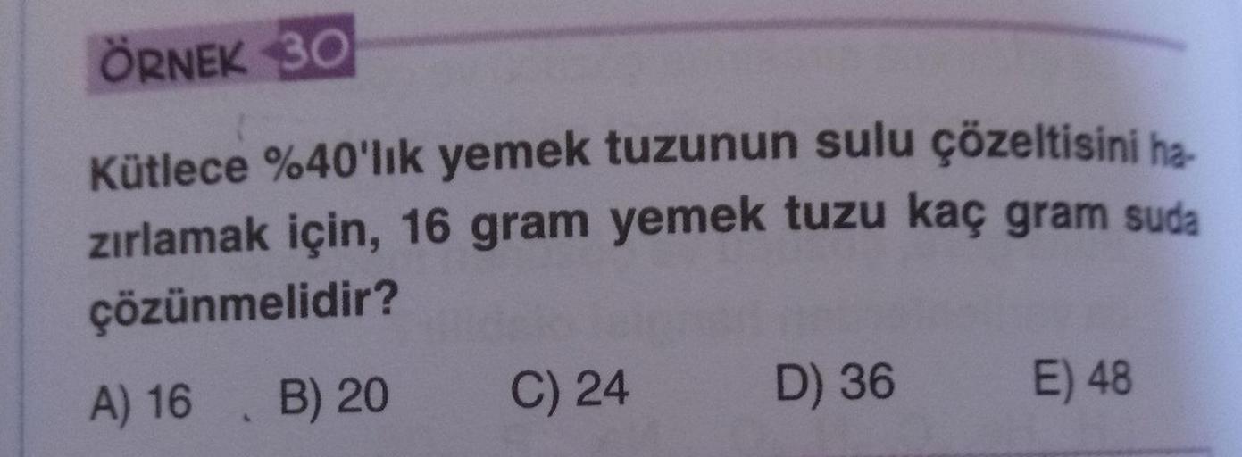 ÖRNEK 30
Kütlece %40'lık yemek tuzunun sulu çözeltisini ha
zırlamak için, 16 gram yemek tuzu kaç gram suda
çözünmelidir?
A) 16 B) 20
C) 24
D) 36 E) 48
