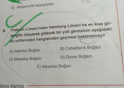 E) Metamorfik kayaçlardır.
Trabzon Limanı’ndan Hamburg Limanı'na en kısa gü-
zergâhı izleyerek gidecek bir yük gemisinin aşağıdaki
su yollarından hangisinden geçmesi beklenemez?
8.
A) İstanbul Boğazı
B) Cebelitarık Boğazı
C) Malakka Boğazı
D) Dover Boğazı
E) Messina Boğazı
Altın Karma