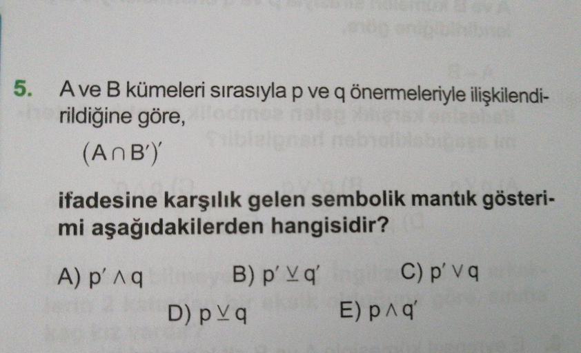 5. Ave B kümeleri sırasıyla p ve q önermeleriyle ilişkilendi-
rildiğine göre,
(AnB')'
ifadesine karşılık gelen sembolik mantık gösteri-
mi aşağıdakilerden hangisidir?
C) p' v q
B) p' Vq'
eksll
A) p'Aq
D) p Vq
E) pnq'