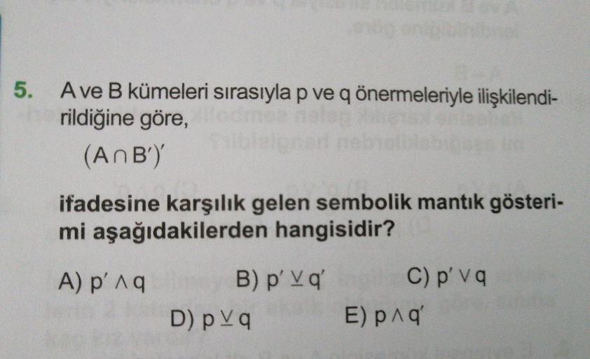 5. Ave B kümeleri sırasıyla p ve q önermeleriyle ilişkilendi-
rildiğine göre,
(AnB')'
ifadesine karşılık gelen sembolik mantık gösteri-
mi aşağıdakilerden hangisidir?
C) p' v q
B) p' Vq'
eksll
A) p'Aq
D) p Vq
E) pnq'
