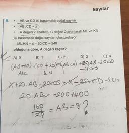 Sayılar
9.
AB ve CD iki basamaklı doğal sayılar
AB.CD = x
A değeri 2 azaltılıp, C değeri 2 artırılarak ML ve KN
iki basamaklı doğal sayıları oluşturuluyor.
ML.KN = x – 20.CD – 240
enua
olduğuna göre, A değeri kaçtır?
A) 0
B) 1
C) 2
D) 3 1
E) 4
(ABe20).cco¢ +2QA6-20D
Mc
20)=FABcn)
-20AB-200D
-40
EN
X+2D.AB
_20C5>X-20CD-205
20. ABa -240 H4OO
160
AB=
82
13-
im
