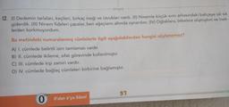 %3D
tonguç
12. (1) Dedemin tarlaları, keçileri, birkac ineği ve tavukları vardı. (II) Ninemle küçük evin arkasındaki bahçeye sık sık
giderdik. (III) Ninem fideleri çapalar, ben ağaçların altında oynardım. (IV) Oğlaklara, tekelere alışmıştım ve inek-
lerden korkmuyordum.
Bu metindeki numaralanmış cümlelerle ilgili aşağıdakilerden hangisi söylenemez?
A) I. cümlede belirtili isim tamlaması vardır.
B) II. cümlede ikileme, sıfat görevinde kullanılmıştır.
C) III. cümlede kişi zamiri vardır.
D) IV. cümlede bağlaç cümleleri birbirine bağlamıştır.
dan
O O'dan 6'ya Sözel
LE